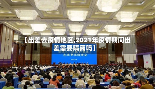 【出差去疫情地区,2021年疫情期间出差需要隔离吗】