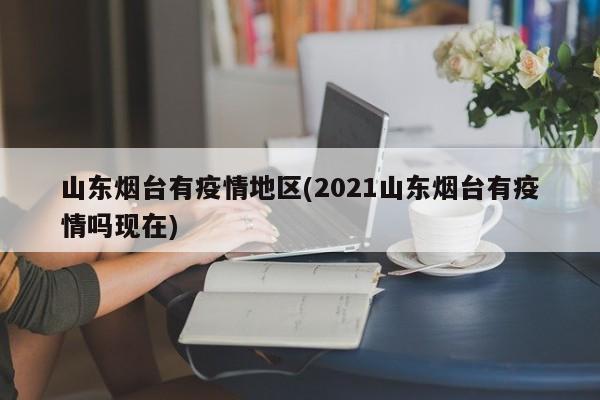 山东烟台有疫情地区(2021山东烟台有疫情吗现在)